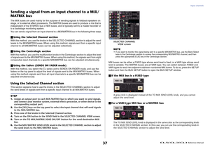 Page 37Input channels
 Reference Manual
37
Sending a signal from an input channel to a MIX/
MATRIX busThe MIX buses are used mainly for the purpose of sending signals to foldback speakers on 
stage, or to external effect processors. The MA TRIX buses are used to produce a mix that is 
independent of the STEREO bus or MIX buses, and is typically sent to a master recorder or 
to a backstage monitoring system.
You can send a signal from an input channel to a MIX/MATRIX bus in the following three ways. Using the...