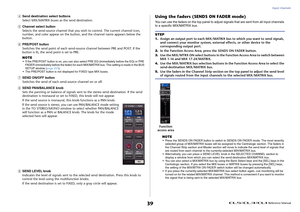 Page 39Input channels
 Reference Manual
39
4
Send destination select buttons
Select MIX/MATRIX buses as the send destination.
5
Channel select button
Selects the send-source channel that you wish to control. The current channel icon, 
number, and color appear on the button, and the channel name appears below the 
button.
6
PRE/POST button
Switches the send point of each send-sou rce channel between PRE and POST. If the 
button is lit, the send point is set to PRE.
NOTE• If the PRE/POST button is on, you can...