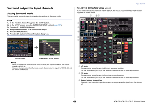 Page 44Input channels
 Reference Manual
44
Surround output for input channelsSetting Surround modeYou can enable surround mixes by changing bus settings to Surround mode. NOTE
When you switch from Stereo mode to Surround mode, the signals for MIX1/2, 3/4, and 5/6 
change to MONO x2.
However, when you switch from Surround mode to Stereo mode, the signals for MIX1/2, 3/4, and 
5/6 remain as MONO x2.
SELECTED CHANNEL VIEW screenIf you set a bus to Surround mode in BUS SETUP, the SELECTED CHANNEL VIEW screen...