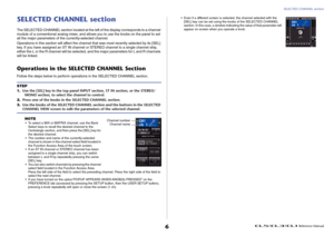 Page 6SELECTED CHANNEL section
 Reference Manual
6
SELECTED CHANNEL sectionThe SELECTED CHANNEL section located at the left of the display corresponds to a channel 
module of a conventional analog mixer, and allows you to use the knobs on the panel to set 
all the major parameters of the currently-selected channel.
Operations in this section will affect the channel that was most recently selected by its [SEL] 
key. If you have assigned an ST IN channel or STEREO channel to a single channel strip, 
either the L...