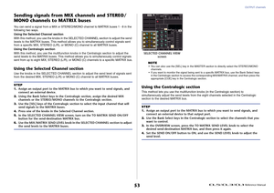Page 53OUTPUT channels
 Reference Manual
53
Sending signals from MIX channels and STEREO/
MONO channels to MATRIX busesYou can send a signal from a MIX or STEREO/MONO channel to MATRIX buses 1 - 8 in the 
following t wo ways.
Using the Selected Channel section
With this method, you use the knobs in the SELECTED CHANNEL section to adjust the send 
levels to the MATRIX buses. This method allows you to simultaneously control signals sent 
from a specific MIX, STEREO (L/R), or MONO (C) channel to all MATRIX buses....