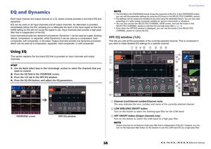 Page 58EQ and Dynamics
 Reference Manual
58
EQ and DynamicsEach input channel and output channel on a CL series console provides a four-band EQ and 
dynamics.
EQ can be used on all input channels and all output channels. An attenuator is provided 
immediately before the EQ, allowing you to attenuate the level of the input signal so that the 
GAIN setting for EQ will not cause the signal to clip. Input channels also provide a high-pass 
filter that is independent of the EQ.
Input channels provide two dynamics...
