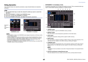 Page 61EQ and Dynamics
 Reference Manual
61
Using dynamicsInput channels feature two dynamics processors; output channels feature one dynamics 
processor.
NOTE
• The DYNAMICS 1/2 field on the OVERVIEW screen displays the dynamics on/off status and the 
amount of gain reduction.
• Dynamics settings can be saved and recalled at any time using the dedicated library. You can 
also take advantage of a wide variety of presets suitable for various instruments or situations.
• You can also access the SELECTED CHANNEL...