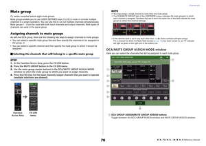 Page 70Channel Job
 Reference Manual
70
Mute groupCL series consoles feature eight mute groups.
Mute groups enable you to use USER DEFINED keys [1]-[16] to mute or unmute multiple 
channels in a single operation. You can use this to cut out multiple channels simultaneously. 
Mute groups 1 - 8 can be used with both input channels and output channels. Both types of 
channels can exist in the same group.Assigning channels to mute groupsAs with the DCA group, there are the following two ways to assign channels to...