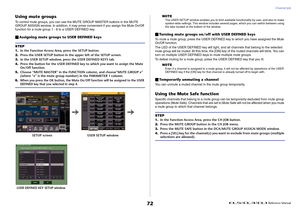 Page 72Channel Job
 Reference Manual
72
Using mute groupsTo control mute groups, you can use the MUTE GROUP MASTER buttons in the MUTE 
GROUP ASSIGN window. In addition, it may prove convenient if you assign the Mute On/Off 
function for a mute group 1 - 8 to a USER DEFINED key.Assigning mute groups to USER DEFINED keys
NOTEThe USER SETUP window enables you to limit available functionality by user, and also to make 
system-wide settings. This window includes several pages, which you can switch between using...