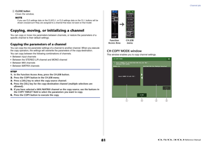 Page 81Channel Job
 Reference Manual
81
5
CLOSE button
Closes the window.
NOTEIf you use CL5 settings data on the CL3/CL1, or CL3 settings data on the CL1, buttons will be 
shown crossed-out if they are assigned to a channel that does not exist on that model.
Copying, moving, or initializing a channelYou can copy or move mix parameters between channels, or restore the parameters of a 
specific channel to their default settings.Copying the parameters of a channelYou can copy the mix parameter settings of a...