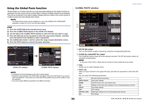 Page 93Scene memory
 Reference Manual
93
Using the Global Paste function“Global Paste” is a function that lets you copy  and paste settings for the desired channel or 
parameter from the current scene to scene data in memory (multiple selections are allowed). 
This can be convenient if you want to apply  changes (that you made to the current scene) to 
multiple scenes that have already been stored.
NOTE
The Global Paste function will be available fo r a user if the SCENE LIST STORE/SORT 
parameter is turned on...