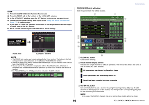 Page 95Scene memory
 Reference Manual
95
NOTE• The FOCUS field enables you to make settings fo r the Focus function. The buttons in this field 
correspond to the scene list shown on the left side of the SCENE LIST window.
• Scenes for which Focus settings are made are i ndicated by a “FOCUS” indication in the STATUS 
field of the SCENE LIST window.
• You can use the Focus function in conjunction wi th the Recall Safe function. Channels or 
parameters that are excluded from Recall operations  by either Focus or...