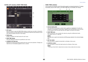 Page 97Scene memory
 Reference Manual
97
SCENE LIST window (FADE TIME field)1
SET button
Press this button to open the FADE TIME window, in which you can select a channel for 
which you want to use the Fade function, and specify the fade time (the duration of time 
over which the fader will  reach its new value).
2
FADE button
Enables or disables the Fade function for each scene.
3
FADE TIME display
This area indicates the fade time specified for each scene.
4
CURRENT SETTING field
Specifies the content that...