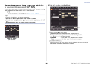 Page 98Scene memory
 Reference Manual
98
Outputting a control signal  to an external device 
in tandem with scene recall (GPI OUT)A control signal can be output to an external device connected to the GPI connector of the CL 
series console when you recall a specific scene. Proceed as follows.
NOTE
For more information on GPI OUT settings, refer to “ Using GPI OUT” (page 239).
SCENE LIST window (GPI OUT field)1
Output control signal select buttons
These specify the control signal wi ll be output from each GPI...