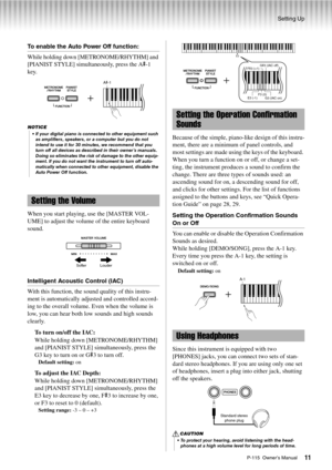 Page 11Setting Up
P-115  Owner’s Manual11
To enable the Auto Power Off function:
While holding down [METRONOME/RHYTHM] and 
[PIANIST STYLE] simultaneously, press the A
#-1 
key.
When you start playing, use the [MASTER VOL-
UME] to adjust the volume of the entire keyboard 
sound. 
Intelligent Acoustic Control (IAC)
With this function, the sound quality of this instru-
ment is automatically adjusted and controlled accord-
ing to the overall volume. Even when the volume is 
low, you can hear both low sounds and...