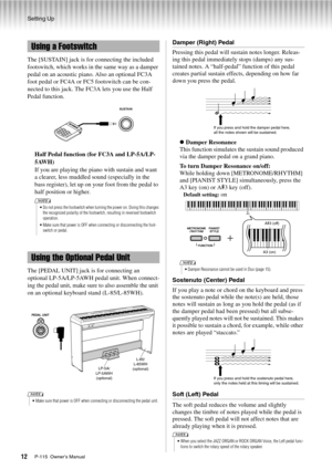 Page 12Setting Up
P-115  Owner’s Manual12
The [SUSTAIN] jack is for connecting the included 
footswitch, which works in the same way as a damper 
pedal on an acoustic piano. Also an optional FC3A 
foot pedal or FC4A or FC5 footswitch can be con-
nected to this jack. The FC3A lets you use the Half 
Pedal function.Half Pedal function (for FC3A and LP-5A/LP-
5AWH)
If you are playing the piano with sustain and want 
a clearer, less muddled sound (especially in the 
bass register), let up on your foot from the pedal...