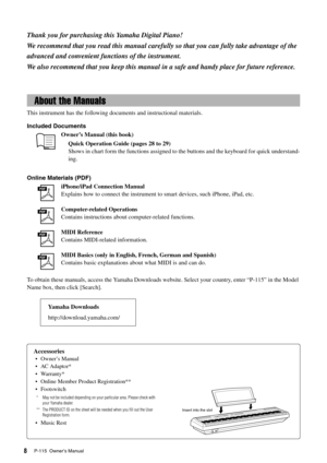 Page 8P-115  Owner’s Manual8
Thank you for purchasing this Yamaha Digital Piano!
We recommend that you read this manual carefully  so that you can fully take advantage of the 
advanced and convenient functions of the instrument.
We also recommend that you keep  this manual in a safe and handy place for future reference.
Accessories
• Owner’s Manual
•AC Adaptor*
• Warranty*
• Online Member Product Registration**
• Footswitch
* May not be included depending on your particular area. Please check with 
your Yamaha...