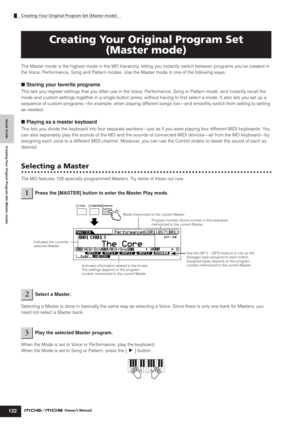 Page 122Quick Guide Creating Your Original Program Set (Master mode)
Creating Your Original Program Set (Master mode)
122Owner’s Manual
The Master mode is the highest mode in the MO hierarchy, letting you instantly switch between programs you’ve created in 
the Voice, Performance, Song and Pattern modes. Use the Master mode in one of the following ways:
■ Storing your favorite programs
This lets you register settings that you often use in the Voice, Performance, Song or Pattern mode, and instantly recall the...