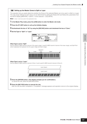 Page 127Creating Your Original Program Set (Master mode)
127Owner’s Manual
Quick Guide Creating Your Original Program Set (Master mode)
Setting up the Master Zones to Split or Layer
This operation lets you easily determine whether the Zones of the selected Master are to be used in a Split or a Layer. 
The note range settings for each Zone can be determined by setting the NoteLimitH and NoteLimitL parameters from 
the NOTE display ([MASTER] → [EDIT] → Zone selection → [F2] NOTE). 
nZones 1 and 2 are used in the...