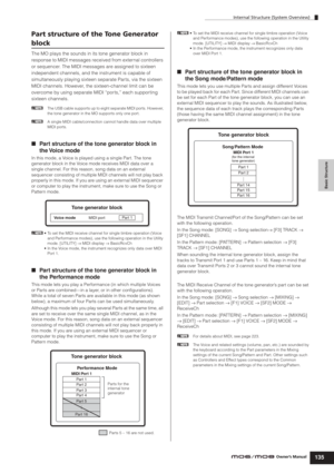 Page 135Internal Structure (System Overview)
135Owner’s Manual
Basic Structure
Part structure of the Tone Generator 
block
The MO plays the sounds in its tone generator block in 
response to MIDI messages received from external controllers 
or sequencer. The MIDI messages are assigned to sixteen 
independent channels, and the instrument is capable of 
simultaneously playing sixteen separate Par ts, via the sixteen 
MIDI channels. However, the sixteen-channel limit can be 
overcome by using separate MIDI “ports,”...