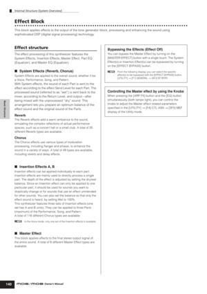 Page 140Internal Structure (System Overview)
140Owner’s Manual
Basic Structure
Effect Block
This block applies effects to the output of the tone generator block, processing and enhancing the sound using 
sophisticated DSP (digital signal processing) technology. 
Effect structure
The effect processing of this synthesizer features the 
System Effects, Insertion Effects, Master Effect, Part EQ 
(Equalizer), and Master EQ (Equalizer). 
■System Effects (Reverb, Chorus)
System Effects are applied to the overall sound,...