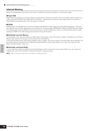 Page 150Basic Structure
Internal Memory and File Management
150Owner’s Manual
Internal Memory
Below are explanations of the basic terms used in the Memory Structure illustration on the previous page.
● Flash ROM
ROM (Read Only Memory) is memory designed speciﬁcally for reading out of data, and as such data cannot be written to it. 
Unlike conventional ROM, Flash ROM can be overwritten – allowing you to store your own original data. The contents of 
Flash ROM are maintained even when the power is turned off. 
●...
