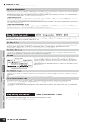 Page 192Voice modePerformance
modeSong modeUtility mode File mode Master mode Pattern modeMixing Voice
mode
Reference
Song Mixing Job mode        
192Owner’s Manual
The Song Mixing Job mode features several basic operations, such as Initialize and Copy. After setting parameters as required from the 
selected display, press the [ENTER] button to execute the Job. 
This function lets you store your edited Song Mixing program to User memory (DRAM). 
For details, refer to page 98 in the Quick Guide section. 
[F5] RCV...