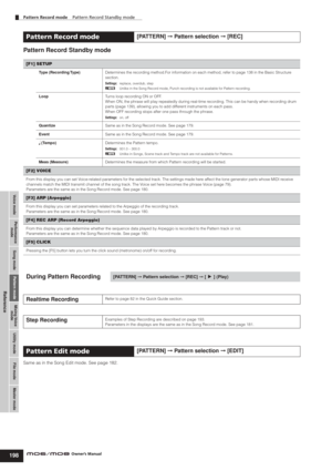 Page 198Voice modePerformance
modeSong mode Utility mode File mode Master modePattern modeMixing Voice
mode
Reference
Pattern Record mode    Pattern Record Standby mode    
198Owner’s Manual
Pattern Record Standby mode
Same as in the Song Edit mode. See page 182. 
Pattern Record mode[PATTERN] ➞ Pattern selection ➞ [REC]
[F1] SETUP
Type (Recording Type)Determines the recording method.For information on each method, refer to page 138 in the Basic Structure 
section.
Settings:replace, overdub, step
nUnlike in the...