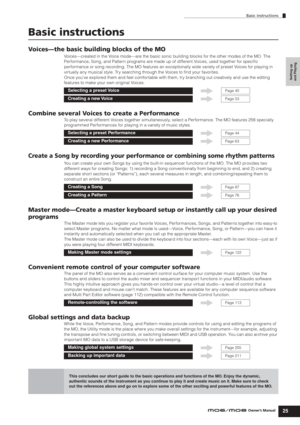 Page 25Basic instructions
25Owner’s Manual
Setting up 
and Playing
Basic instructions
Voices—the basic building blocks of the MO
Voices—created in the Voice mode—are the basic sonic building blocks for the other modes of the MO. The 
Performance, Song, and Pattern programs are made up of different Voices, used together for speciﬁc 
performance or song recording. The MO features an exceptionally wide variety of preset Voices for playing in 
virtually any musical style. Try searching through the Voices to ﬁnd...