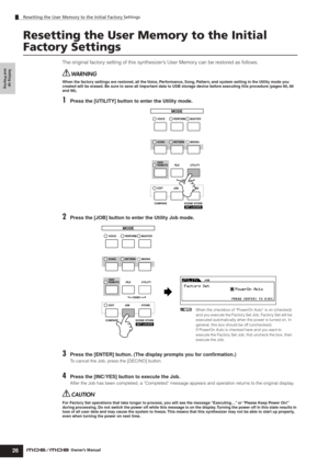 Page 26Setting up 
and Playing
Resetting the User Memory to the Initial Factory Settings
26Owner’s Manual
Resetting the User Memory to the Initial 
Factory Settings
The original factory setting of this synthesizer’s User Memory can be restored as follows.
When the factory settings are restored, all the Voice, Performance, Song, Pattern, and system setting in the Utility mode you 
created will be erased. Be sure to save all important data to USB storage device before executing this procedure (pages 60, 66 
and...