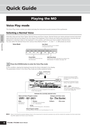 Page 40Quick Guide Playing the MO
Voice Play mode
40Owner’s Manual
Quick Guide
Voice Play mode
The Voice Play mode is where you select and play the instrument sounds (voices) of this synthesizer.
Selecting a Normal Voice
Internally, there are two Voice Types: Normal Voices and Drum Voices. Normal Voices are mainly pitched musical instrument 
type sounds that can be played over the range of the keyboard. Drum Voices are mainly percussion/drum sounds that are 
assigned to individual notes on the keyboard. In this...
