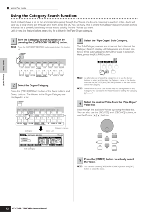 Page 42Quick Guide Playing the MO
Voice Play mode
42Owner’s Manual
Using the Category Search function
You’ll probably have a lot of fun and inspiration going through the Voices one-by-one, listening to each in order—but it will 
take you a long time to get through all of them, since the MO has so many. This is where the Category Search function comes 
in handy. It’s a powerful and easy-to-use way to quickly ﬁnd the Voices you want. 
Let’s try out the feature below, searching for a Voice in the Pipe Organ...