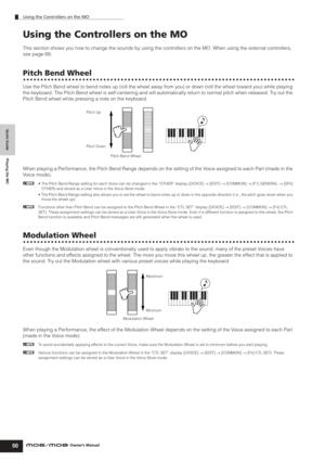 Page 50Quick Guide Playing the MO
Using the Controllers on the MO
50Owner’s Manual
Using the Controllers on the MO
This section shows you how to change the sounds by using the controllers on the MO. When using the external controllers, 
see page 69.
Pitch Bend Wheel
Use the Pitch Bend wheel to bend notes up (roll the wheel away from you) or down (roll the wheel toward you) while playing 
the keyboard. The Pitch Bend wheel is self-centering and will automatically return to normal pitch when released. Try out the...