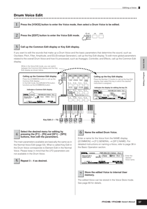 Page 57Quick Guide Editing a Program
Editing a Voice
57Owner’s Manual
Drum Voice Edit
If you want to edit the sounds that make up a Drum Voice and the basic parameters that determine the sound, such as 
Oscillator, Pitch, Filter, Amplitude, and EG (Envelope Generator), call up the Key Edit display. To edit more global parameters 
related to the overall Drum Voice and how it’s processed, such as Arpeggio, Controller, and Effects, call up the Common Edit 
display.
The main parameters available are basically the...