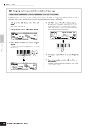 Page 58Quick Guide Editing a Program
Editing a Voice
58Owner’s Manual
Assigning drum/percussion instruments to individual keys
In the Drum Voice Edit mode, you can create your own original drum kits by assigning speciﬁc instrument sounds to 
individual keys—in any desired order—and edit detailed parameters for each key’s sound.
1Call up the Key Edit display in the Voice Edit 
mode.
Refer to step 3 on page 54.
2Call up the [F1] OSC ➞ [SF1] WAVE display.
3Press the key to which you want to assign a 
sound.
The...