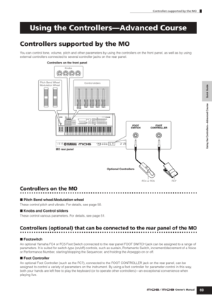 Page 69Controllers supported by the MO
69Owner’s Manual
Quick Guide Using the Controllers—Advanced Course
Controllers supported by the MO
You can control tone, volume, pitch and other parameters by using the controllers on the front panel, as well as by using 
external controllers connected to several controller jacks on the rear panel.
Controllers on the MO
■ Pitch Bend wheel/Modulation wheel
These control pitch and vibrato. For details, see page 50.
■ Knobs and Control sliders
These control various...