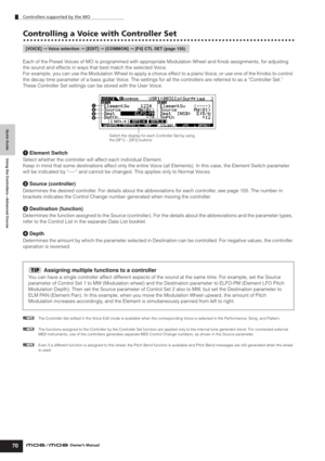 Page 70Quick Guide Using the Controllers—Advanced Course
Controllers supported by the MO
70Owner’s Manual
Controlling a Voice with Controller Set
Each of the Preset Voices of MO is programmed with appropriate Modulation Wheel and Knob assignments, for adjusting 
the sound and effects in ways that best match the selected Voice.
For example, you can use the Modulation Wheel to apply a chorus effect to a piano Voice, or use one of the Knobs to control 
the decay time parameter of a bass guitar Voice. The settings...