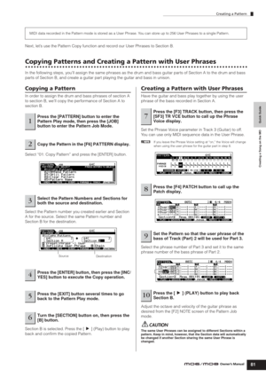 Page 81Creating a Pattern
81Owner’s Manual
Quick Guide Creating a Song on the MO
Next, let’s use the Pattern Copy function and record our User Phrases to Section B. 
Copying Patterns and Creating a Pattern with User Phrases
In the following steps, you’ll assign the same phrases as the drum and bass guitar parts of Section A to the drum and bass 
parts of Section B, and create a guitar part playing the guitar and bass in unison.
Copying a Pattern
In order to assign the drum and bass phrases of section A 
to...