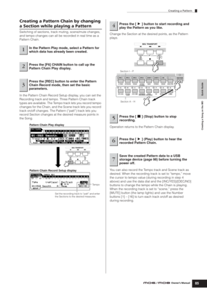 Page 85Creating a Pattern
85Owner’s Manual
Quick Guide Creating a Song on the MO
Creating a Pattern Chain by changing 
a Section while playing a Pattern
Switching of sections, track muting, scene/mute changes, 
and tempo changes can all be recorded in real time as a 
Pattern Chain.
In the Pattern Chain Record Setup display, you can set the 
Recording track and tempo. Three Pattern Chain track 
types are available. The Tempo track lets you record tempo 
changes for the Chain, and the Scene track lets you record...