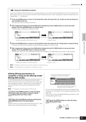 Page 93Creating a Song
93Owner’s Manual
Quick Guide Creating a Song on the MO
Using the Undo/Redo functions
If you’re not satisﬁed with the results of a just-executed Job, or you want to hear the difference of the sound before and 
after using a Job, you can use the convenient Undo and Redo functions. After changing the data with a particular Job, 
repeat steps 1 – 4 as desired.
1Press the [SONG] button to return to the Song Play mode, then press the [F] button to hear the Song as it 
was changed by the Job....