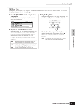 Page 95Creating a Song
95Owner’s Manual
Quick Guide Creating a Song on the MO
Song Chain
This function allows Songs to be “chained” together for automatic sequential playback. In this section, try using the 
Song Chain features with the Demo Songs.
1Press the [F6] CHAIN button to call up the Song 
Chain display. 
From this display you can program and play your own 
custom Song sequences.
2Program the desired order of the Songs.
Move the cursor to “001” by using the cursor buttons and 
select the desired Song by...