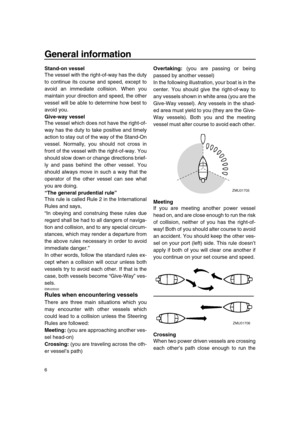 Page 12 
General information 
6 
Stand-on vessel 
The vessel with the right-of-way has the duty
to continue its course and speed, except to
avoid an immediate collision. When you
maintain your direction and speed, the other
vessel will be able to determine how best to
avoid you. 
Give-way vessel 
The vessel which does not have the right-of-
way has the duty to take positive and timely
action to stay out of the way of the Stand-On
vessel. Normally, you should not cross in
front of the vessel with the...