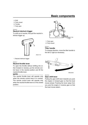 Page 21 
Basic components 
15 
EMU26201 
Neutral interlock trigger 
To shift out of neutral, first pull the neutral in-
terlock trigger up. 
EMU26211 
Neutral throttle lever 
To open the throttle without shifting into ei-
ther forward or reverse, put the remote con-
trol lever in the neutral position and lift the
neutral throttle lever.
NOTE:
 
The neutral throttle lever will operate only
when the remote control lever is in neutral.
The remote control lever will operate only
when the neutral throttle lever is...