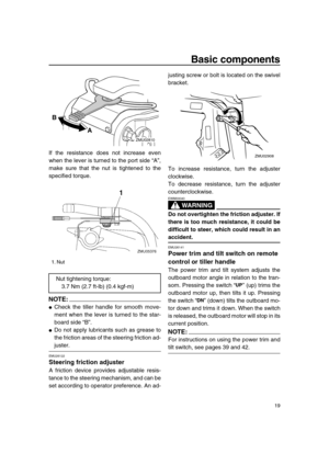 Page 25 
Basic components 
19 
If the resistance does not increase even
when the lever is turned to the port side “A”,
make sure that the nut is tightened to the
specified torque.
NOTE:
 
 
Check the tiller handle for smooth move-
ment when the lever is turned to the star-
board side “B”. 
 
Do not apply lubricants such as grease to
the friction areas of the steering friction ad- 
juster. 
EMU26122 
Steering friction adjuster 
A friction device provides adjustable resis-
tance to the steering mechanism, and...