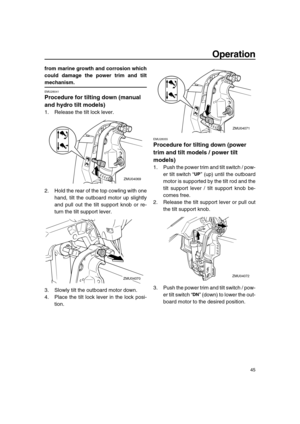 Page 51 
Operation 
45 
from marine growth and corrosion which
could damage the power trim and tilt 
mechanism. 
EMU28041 
Procedure for tilting down (manual 
and hydro tilt models) 
1. Release the tilt lock lever.
2. Hold the rear of the top cowling with one
hand, tilt the outboard motor up slightly
and pull out the tilt support knob or re-
turn the tilt support lever.
3. Slowly tilt the outboard motor down.
4. Place the tilt lock lever in the lock posi-
tion. 
EMU28055 
Procedure for tilting down (power 
trim...