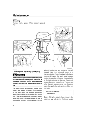 Page 64 
Maintenance 
58 
EMU28931 
Greasing 
Yamaha marine grease (Water resistant grease) 
F40 
EMU28952 
Cleaning and adjusting spark plug
WARNING
 
EWM00560  
When removing or installing a spark plug,
be careful not to damage the insulator. A
damaged insulator could allow external
sparks, which could lead to explosion or 
fire. 
The spark plug is an important engine com-
ponent and is easy to inspect. The condition
of the spark plug can indicate something
about the condition of the engine. For exam-
ple, if...