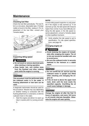 Page 66 
Maintenance 
60 
EMU28990 
Checking fuel filter 
Check the fuel filter periodically. The fuel fil-
ter is a one piece, disposable type. If foreign
matter is found in the filter, replace it. For re-
placement of the fuel filter, consult your
Yamaha dealer. 
EMU29041 
Inspecting idling speed
WARNING
 
EWM00451  
 
Do not touch or remove electrical parts
when starting or during operation. 
 
Keep hands, hair, and clothes away
from the flywheel and other rotating 
parts while the engine is running....