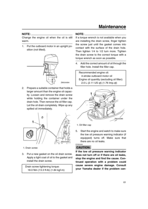 Page 67 
Maintenance 
61
NOTE:
 
Change the engine oil when the oil is still 
warm.
1. Put the outboard motor in an upright po-
sition (not tilted).
2. Prepare a suitable container that holds a
larger amount than the engine oil capac-
ity. Loosen and remove the drain screw
while holding the container under the
drain hole. Then remove the oil filler cap.
Let the oil drain completely. Wipe up any
spilled oil immediately.
3. Put a new gasket on the oil drain screw.
Apply a light coat of oil to the gasket and...