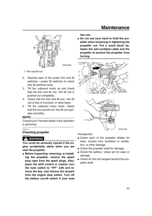 Page 69 
Maintenance 
63 
2. Operate each of the power trim and tilt
switches / power tilt switches to check
that all switches work.
3. Tilt the outboard motor up and check
that the trim and tilt rod / the tilt rod is
pushed out completely.
4. Check that the trim and tilt rod / the tilt
rod is free of corrosion or other flaws.
5. Tilt the outboard motor down. Check
that the trim and tilt rod / the tilt rod oper-
ates smoothly.
NOTE:
 
Consult your Yamaha dealer if any operation 
is abnormal. 
EMU29171 
Checking...