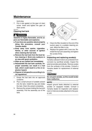 Page 72 
Maintenance 
66 
level plug.
7. Put a new gasket on the gear oil drain
screw. Insert and tighten the gear oil
drain screw. 
EMU29302 
Cleaning fuel tank
WARNING
 
EWM00920  
Gasoline is highly flammable, and its va-
pors are flammable and explosive. 
 
If you have any question about properly
doing this procedure, consult your
Yamaha dealer. 
 
Keep away from sparks, cigarettes,
flames, or other sources of ignition
when cleaning the fuel tank. 
 
Remove the fuel tank from the boat be-
fore cleaning...