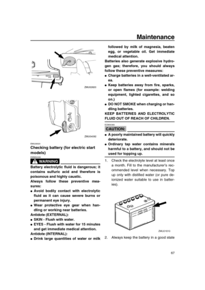 Page 73 
Maintenance 
67 
EMU29320 
Checking battery (for electric start 
models)
WARNING
 
EWM00330  
Battery electrolytic fluid is dangerous; it
contains sulfuric acid and therefore is
poisonous and highly caustic.
Always follow these preventive mea-
sures: 
 
Avoid bodily contact with electrolytic
fluid as it can cause severe burns or
permanent eye injury. 
 
Wear protective eye gear when han-
dling or working near batteries.
Antidote (EXTERNAL): 
 
SKIN - Flush with water. 
 
EYES - Flush with water for...