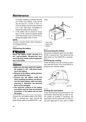 Page 74 
Maintenance 
68 
of charge. Installing a voltmeter will help
you monitor your battery. If you will not
use the boat for a month or more, re-
move the battery from the boat and store
it in a cool, dark place. Completely re-
charge the battery before using it.
3. If the battery will be stored for longer
than a month, check the specific gravity
of the fluid at least once a month and re-
charge the battery when it is low.
NOTE:
 
Consult a Yamaha dealer when charging or 
re-charging batteries. 
EMU29331...