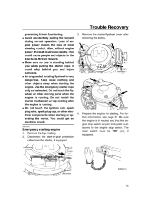 Page 81 
Trouble Recovery 
75 
preventing it from functioning. 
 
Avoid accidentally pulling the lanyard
during normal operation. Loss of en-
gine power means the loss of most
steering control. Also, without engine
power, the boat could slow rapidly. This
could cause people and objects in the
boat to be thrown forward. 
 
Make sure no one is standing behind
you when pulling the starter rope. It
could whip behind you and injure
someone. 
 
An unguarded, rotating flywheel is very
dangerous. Keep loose clothing...