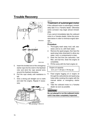 Page 82 
Trouble Recovery 
76 
5. Insert the knotted end of the emergency
starter rope into the notch in the flywheel
rotor and wind the rope several turns
around the flywheel clockwise.
6. Pull the rope slowly until resistance is
felt.
7. Give a strong pull straight out to crank
and start the engine. Repeat if neces-
sary. 
EMU29760 
Treatment of submerged motor 
If the outboard motor is submerged, immedi-
ately take it to a Yamaha dealer. Otherwise
some corrosion may begin almost immedi-
ately.
If you cannot...